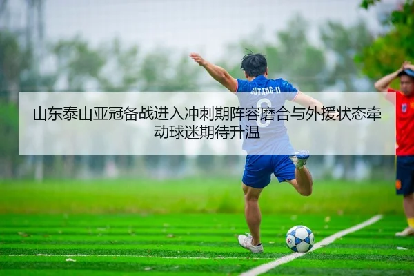 山东泰山亚冠备战进入冲刺期阵容磨合与外援状态牵动球迷期待升温